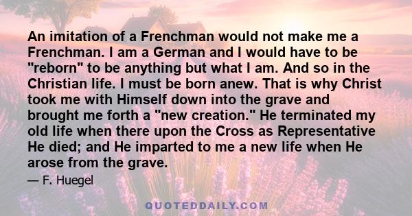 An imitation of a Frenchman would not make me a Frenchman. I am a German and I would have to be reborn to be anything but what I am. And so in the Christian life. I must be born anew. That is why Christ took me with