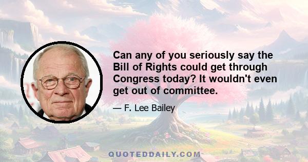 Can any of you seriously say the Bill of Rights could get through Congress today? It wouldn't even get out of committee.