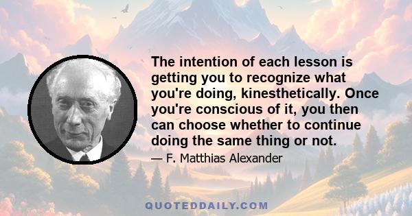 The intention of each lesson is getting you to recognize what you're doing, kinesthetically. Once you're conscious of it, you then can choose whether to continue doing the same thing or not.