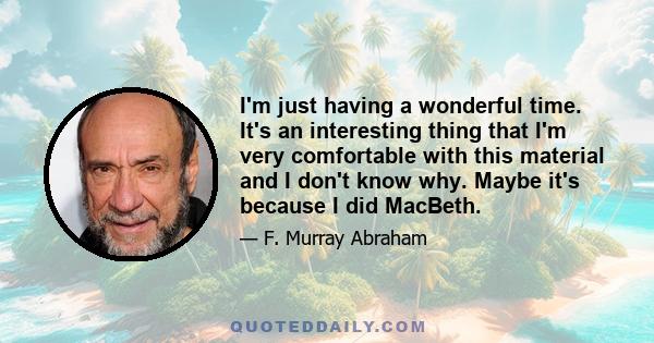 I'm just having a wonderful time. It's an interesting thing that I'm very comfortable with this material and I don't know why. Maybe it's because I did MacBeth.