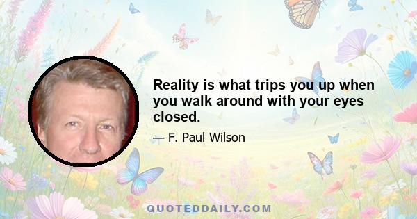 Reality is what trips you up when you walk around with your eyes closed.