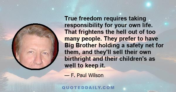 True freedom requires taking responsibility for your own life. That frightens the hell out of too many people. They prefer to have Big Brother holding a safety net for them, and they'll sell their own birthright and