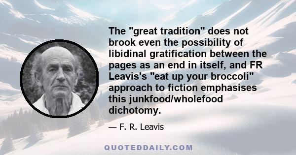 The great tradition does not brook even the possibility of libidinal gratification between the pages as an end in itself, and FR Leavis's eat up your broccoli approach to fiction emphasises this junkfood/wholefood