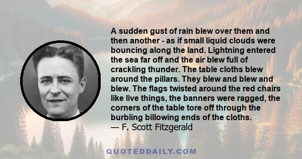 A sudden gust of rain blew over them and then another - as if small liquid clouds were bouncing along the land. Lightning entered the sea far off and the air blew full of crackling thunder. The table cloths blew around