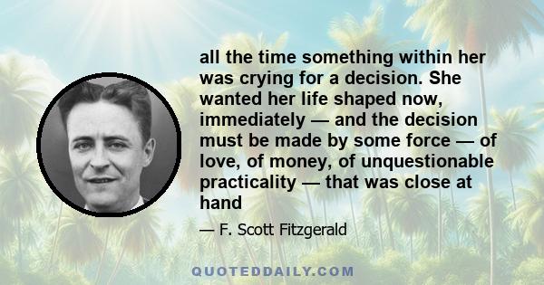 all the time something within her was crying for a decision. She wanted her life shaped now, immediately — and the decision must be made by some force — of love, of money, of unquestionable practicality — that was close 