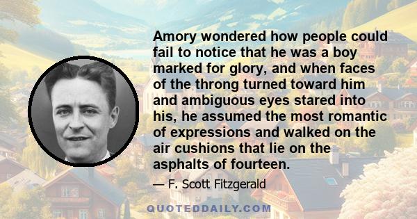 Amory wondered how people could fail to notice that he was a boy marked for glory, and when faces of the throng turned toward him and ambiguous eyes stared into his, he assumed the most romantic of expressions and