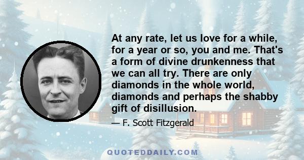 At any rate, let us love for a while, for a year or so, you and me. That's a form of divine drunkenness that we can all try. There are only diamonds in the whole world, diamonds and perhaps the shabby gift of