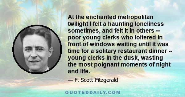 At the enchanted metropolitan twilight I felt a haunting loneliness sometimes, and felt it in others -- poor young clerks who loitered in front of windows waiting until it was time for a solitary restaurant dinner --