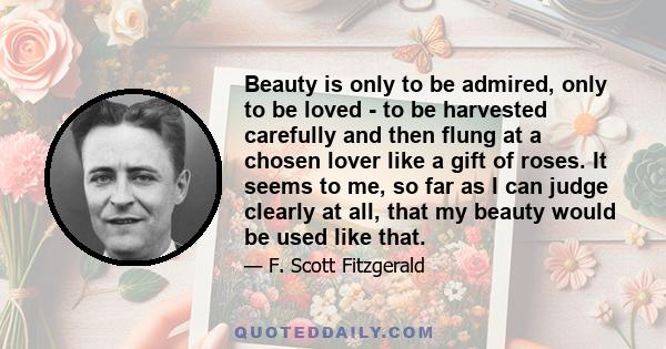 Beauty is only to be admired, only to be loved - to be harvested carefully and then flung at a chosen lover like a gift of roses. It seems to me, so far as I can judge clearly at all, that my beauty would be used like