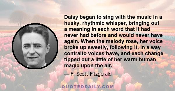 Daisy began to sing with the music in a husky, rhythmic whisper, bringing out a meaning in each word that it had never had before and would never have again. When the melody rose, her voice broke up sweetly, following