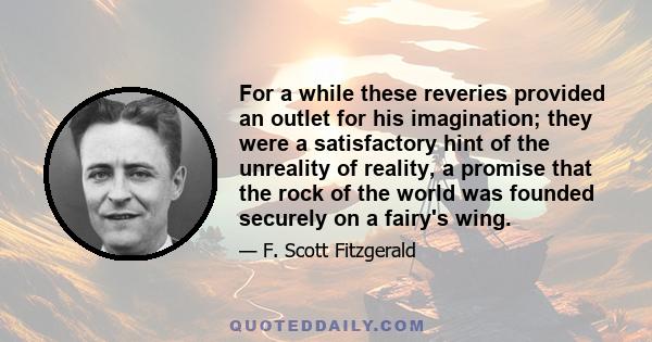 For a while these reveries provided an outlet for his imagination; they were a satisfactory hint of the unreality of reality, a promise that the rock of the world was founded securely on a fairy's wing.