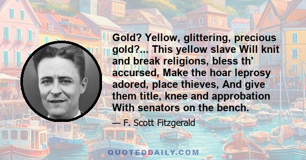 Gold? Yellow, glittering, precious gold?... This yellow slave Will knit and break religions, bless th' accursed, Make the hoar leprosy adored, place thieves, And give them title, knee and approbation With senators on