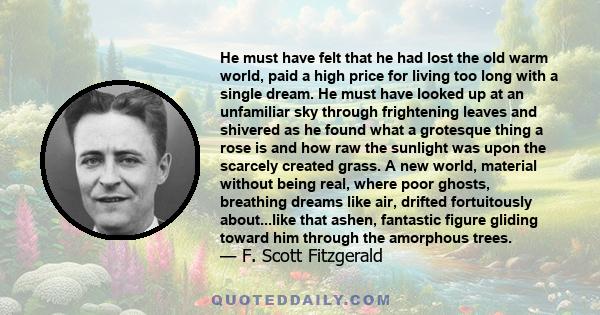 He must have felt that he had lost the old warm world, paid a high price for living too long with a single dream. He must have looked up at an unfamiliar sky through frightening leaves and shivered as he found what a