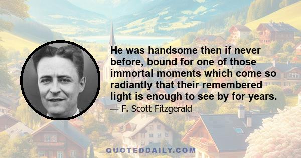 He was handsome then if never before, bound for one of those immortal moments which come so radiantly that their remembered light is enough to see by for years.