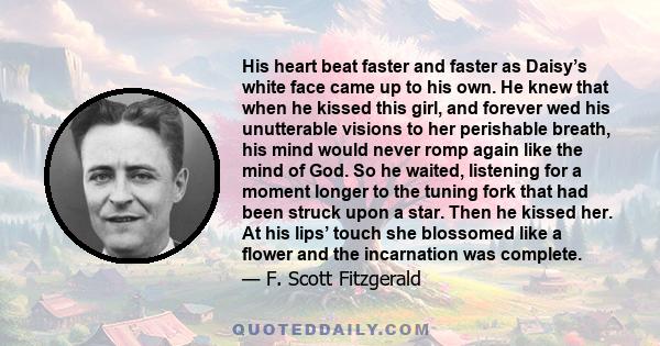 His heart beat faster and faster as Daisy’s white face came up to his own. He knew that when he kissed this girl, and forever wed his unutterable visions to her perishable breath, his mind would never romp again like