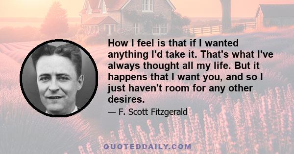 How I feel is that if I wanted anything I'd take it. That's what I've always thought all my life. But it happens that I want you, and so I just haven't room for any other desires.