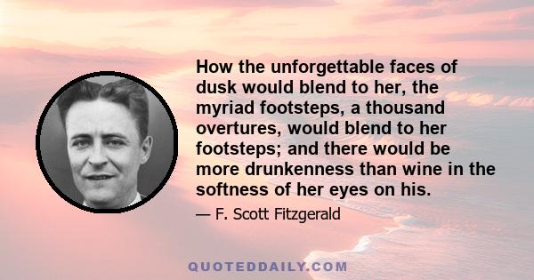 How the unforgettable faces of dusk would blend to her, the myriad footsteps, a thousand overtures, would blend to her footsteps; and there would be more drunkenness than wine in the softness of her eyes on his.