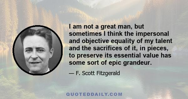 I am not a great man, but sometimes I think the impersonal and objective equality of my talent and the sacrifices of it, in pieces, to preserve its essential value has some sort of epic grandeur.