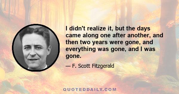 I didn't realize it, but the days came along one after another, and then two years were gone, and everything was gone, and I was gone.