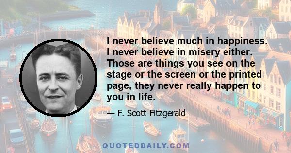 I never believe much in happiness. I never believe in misery either. Those are things you see on the stage or the screen or the printed page, they never really happen to you in life.