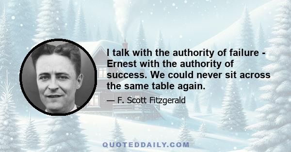 I talk with the authority of failure - Ernest with the authority of success. We could never sit across the same table again.