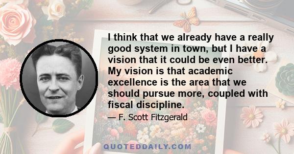 I think that we already have a really good system in town, but I have a vision that it could be even better. My vision is that academic excellence is the area that we should pursue more, coupled with fiscal discipline.