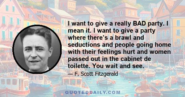 I want to give a really BAD party. I mean it. I want to give a party where there’s a brawl and seductions and people going home with their feelings hurt and women passed out in the cabinet de toilette. You wait and see.