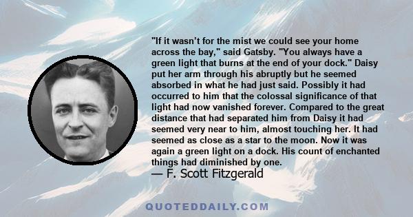 If it wasn’t for the mist we could see your home across the bay, said Gatsby. You always have a green light that burns at the end of your dock. Daisy put her arm through his abruptly but he seemed absorbed in what he