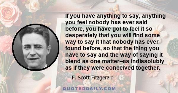 If you have anything to say, anything you feel nobody has ever said before, you have got to feel it so desperately that you will find some way to say it that nobody has ever found before, so that the thing you have to