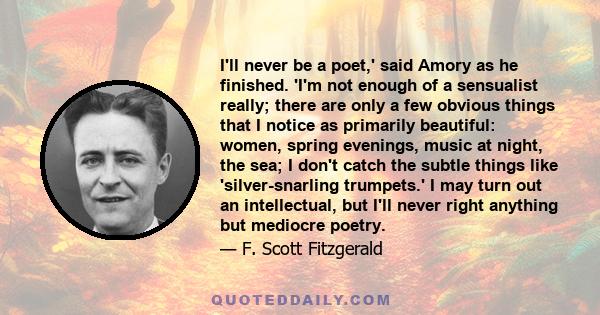 I'll never be a poet,' said Amory as he finished. 'I'm not enough of a sensualist really; there are only a few obvious things that I notice as primarily beautiful: women, spring evenings, music at night, the sea; I