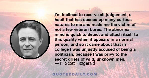 I'm inclined to reserve all judgement, a habit that has opened up many curious natures to me and made me the victim of not a few veteran bores. The abnormal mind is quick to detect and attach itself to this quality when 