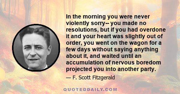 In the morning you were never violently sorry-- you made no resolutions, but if you had overdone it and your heart was slightly out of order, you went on the wagon for a few days without saying anything about it, and