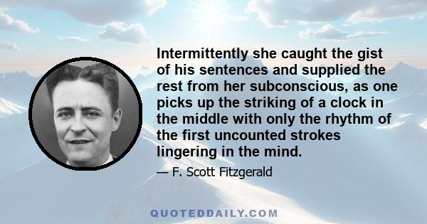 Intermittently she caught the gist of his sentences and supplied the rest from her subconscious, as one picks up the striking of a clock in the middle with only the rhythm of the first uncounted strokes lingering in the 