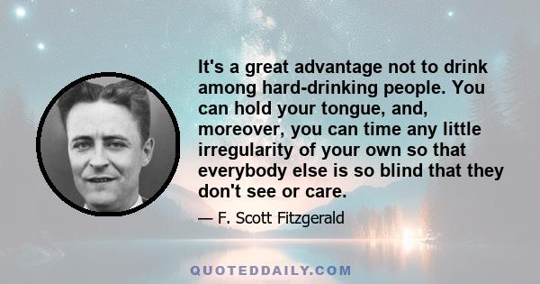 It's a great advantage not to drink among hard-drinking people. You can hold your tongue, and, moreover, you can time any little irregularity of your own so that everybody else is so blind that they don't see or care.