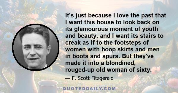 It's just because I love the past that I want this house to look back on its glamourous moment of youth and beauty, and I want its stairs to creak as if to the footsteps of women with hoop skirts and men in boots and