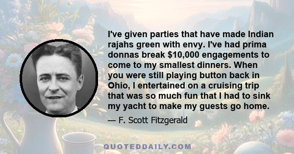 I've given parties that have made Indian rajahs green with envy. I've had prima donnas break $10,000 engagements to come to my smallest dinners. When you were still playing button back in Ohio, I entertained on a