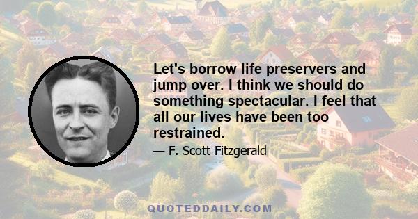 Let's borrow life preservers and jump over. I think we should do something spectacular. I feel that all our lives have been too restrained.