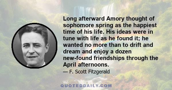 Long afterward Amory thought of sophomore spring as the happiest time of his life. His ideas were in tune with life as he found it; he wanted no more than to drift and dream and enjoy a dozen new-found friendships