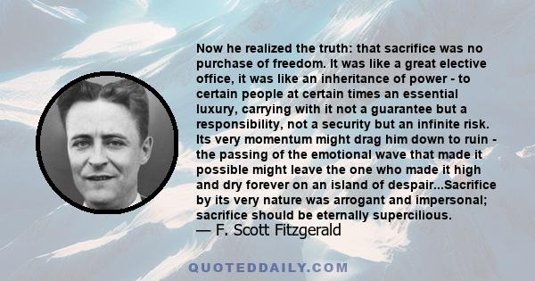 Now he realized the truth: that sacrifice was no purchase of freedom. It was like a great elective office, it was like an inheritance of power - to certain people at certain times an essential luxury, carrying with it