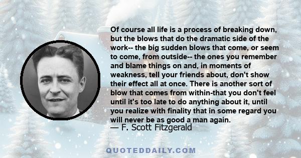 Of course all life is a process of breaking down, but the blows that do the dramatic side of the work-- the big sudden blows that come, or seem to come, from outside-- the ones you remember and blame things on and, in