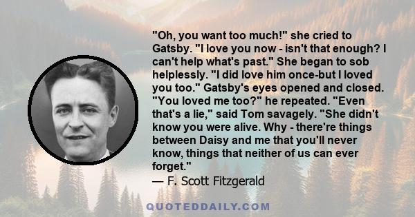 Oh, you want too much! she cried to Gatsby. I love you now - isn't that enough? I can't help what's past. She began to sob helplessly. I did love him once-but I loved you too. Gatsby's eyes opened and closed. You loved