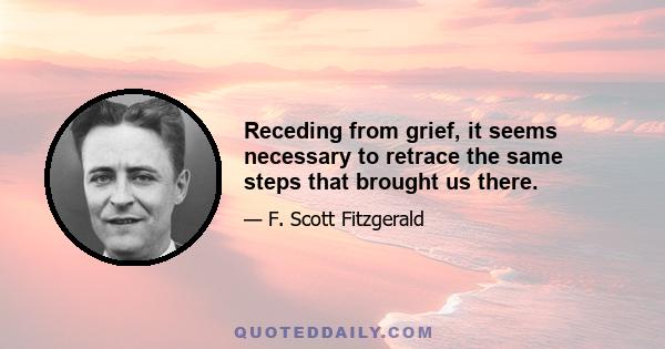 Receding from grief, it seems necessary to retrace the same steps that brought us there.