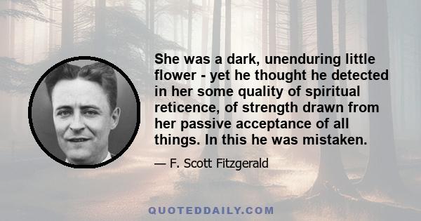 She was a dark, unenduring little flower - yet he thought he detected in her some quality of spiritual reticence, of strength drawn from her passive acceptance of all things. In this he was mistaken.