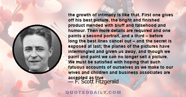 the growth of intimacy is like that. First one gives off his best picture, the bright and finished product mended with bluff and falsehood and humour. Then more details are required and one paints a second portrait, and 