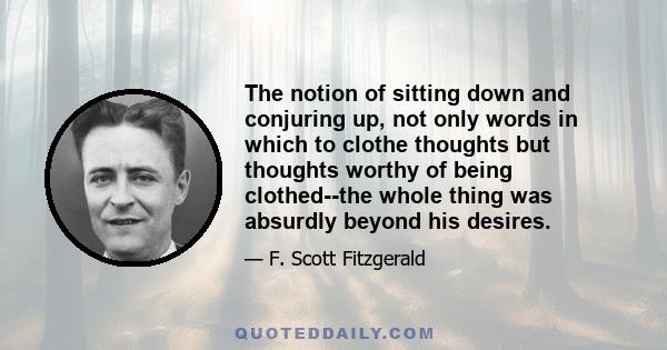 The notion of sitting down and conjuring up, not only words in which to clothe thoughts but thoughts worthy of being clothed--the whole thing was absurdly beyond his desires.