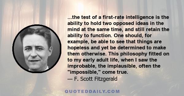 ...the test of a first-rate intelligence is the ability to hold two opposed ideas in the mind at the same time, and still retain the ability to function. One should, for example, be able to see that things are hopeless