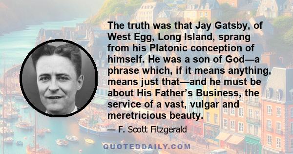 The truth was that Jay Gatsby, of West Egg, Long Island, sprang from his Platonic conception of himself. He was a son of God—a phrase which, if it means anything, means just that—and he must be about His Father’s