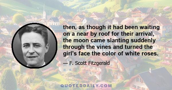 then, as though it had been waiting on a near by roof for their arrival, the moon came slanting suddenly through the vines and turned the girl's face the color of white roses.