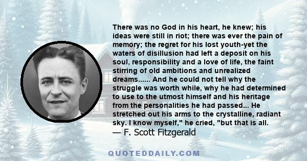 There was no God in his heart, he knew; his ideas were still in riot; there was ever the pain of memory; the regret for his lost youth-yet the waters of disillusion had left a deposit on his soul, responsibility and a