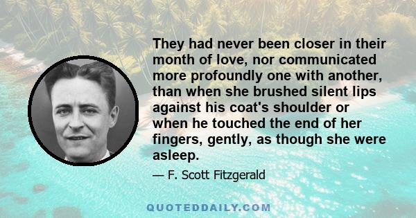 They had never been closer in their month of love, nor communicated more profoundly one with another, than when she brushed silent lips against his coat's shoulder or when he touched the end of her fingers, gently, as